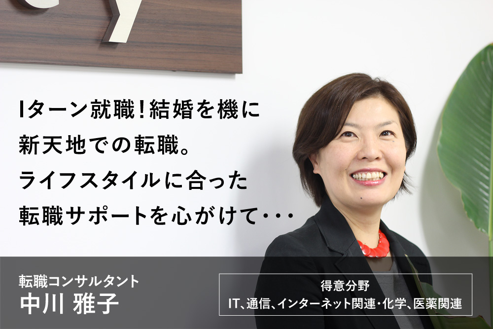 Iターン就職！結婚を機に新天地での転職。ライフスタイルに合った転職サポートを心がけて・・・キャリアコンサルタント 中川 雅子　得意分野：IT、通信、インターネット関連・化学、医薬関連