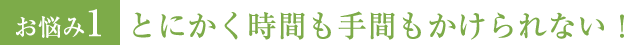 お悩み1 とにかく時間も手間もかけられない！